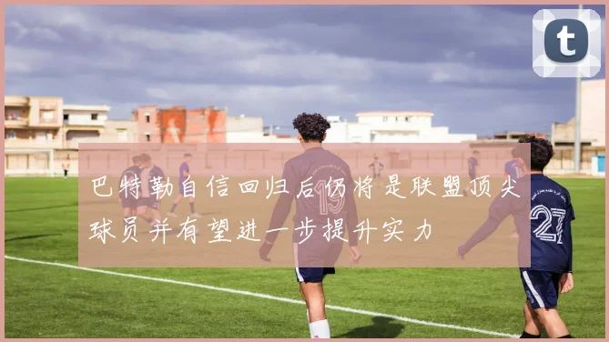 巴特勒自信回归后仍将是联盟顶尖球员并有望进一步提升实力