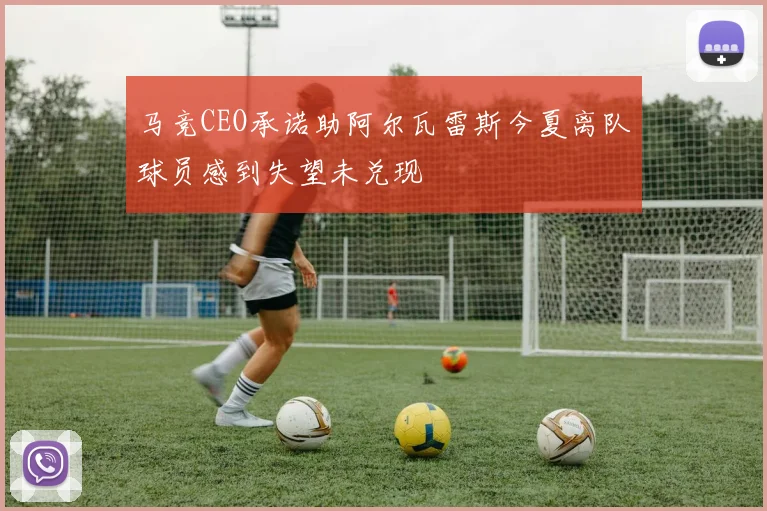 马竞CEO承诺助阿尔瓦雷斯今夏离队球员感到失望未兑现