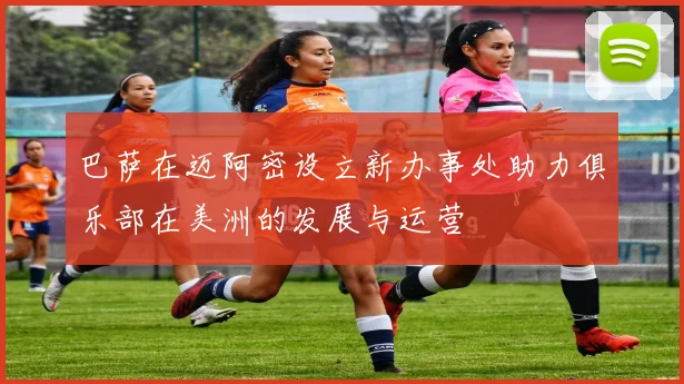 巴萨在迈阿密设立新办事处助力俱乐部在美洲的发展与运营