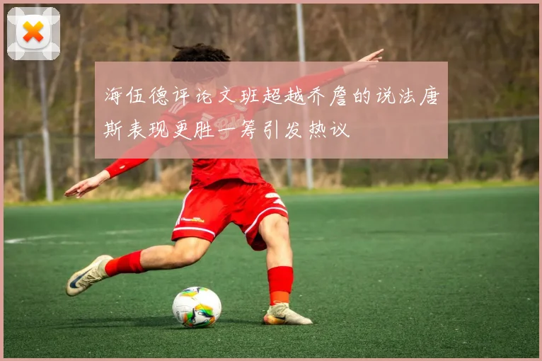 海伍德评论文班超越乔詹的说法唐斯表现更胜一筹引发热议