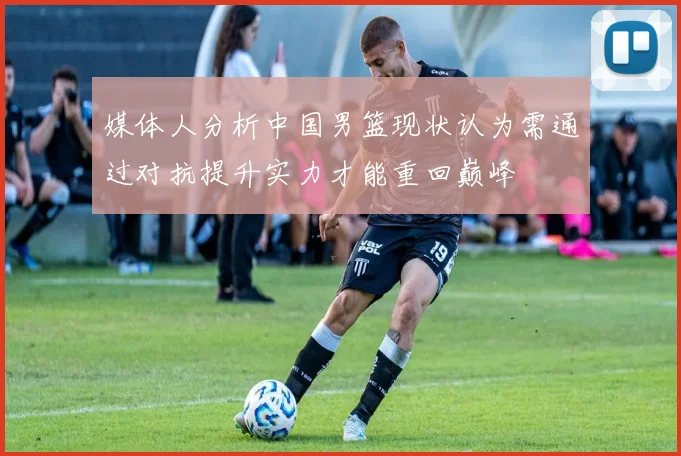 媒体人分析中国男篮现状认为需通过对抗提升实力才能重回巅峰