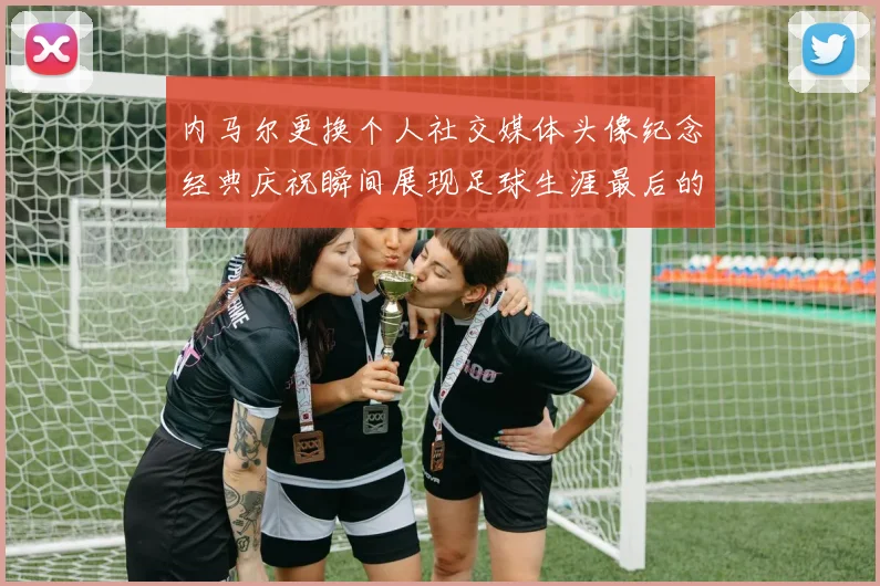 内马尔更换个人社交媒体头像纪念经典庆祝瞬间展现足球生涯最后的辉煌时刻
