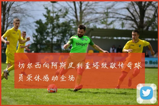 切尔西向阿斯皮利奎塔致敬传奇球员荣休感动全场