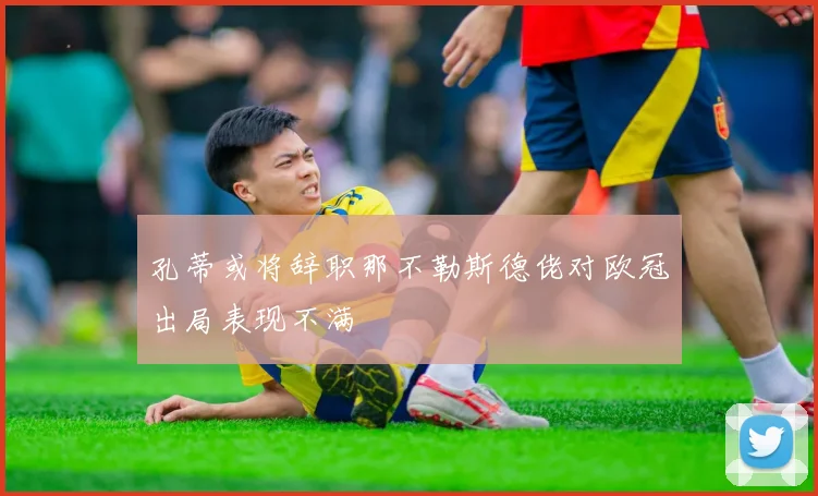 孔蒂或将辞职那不勒斯德佬对欧冠出局表现不满