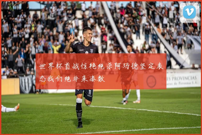 世界杯首战惊艳绝杀阿玛德坚定表态我们绝非来凑数
