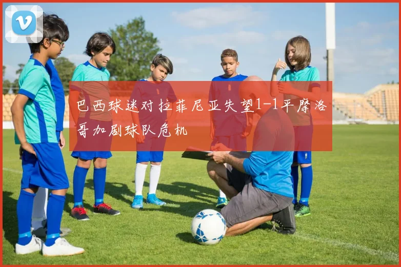 巴西球迷对拉菲尼亚失望1-1平摩洛哥加剧球队危机